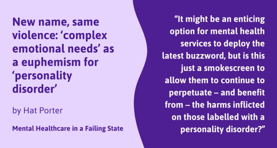 New name, same violence: ‘complex emotional needs’ as a euphemism for ‘personality disorder’ by Hat Porter Mental Healthcare in a Failing State "It might be an enticing option for mental health services to deploy the latest buzzword, but is this just a smokescreen to allow them to continue to perpetuate – and benefit from – the harms inflicted on those labelled with a personality disorder?"