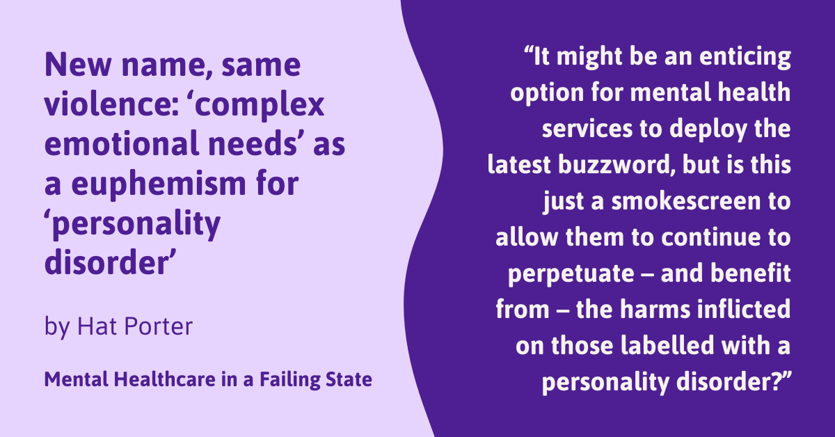 New name, same violence: ‘complex emotional needs’ as a euphemism for ‘personality disorder’ by Hat Porter Mental Healthcare in a Failing State "It might be an enticing option for mental health services to deploy the latest buzzword, but is this just a smokescreen to allow them to continue to perpetuate – and benefit from – the harms inflicted on those labelled with a personality disorder?"